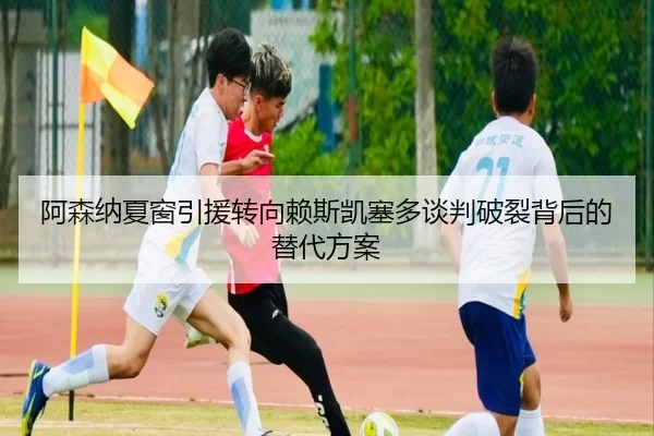 阿森纳夏窗引援转向赖斯凯塞多谈判破裂背后的替代方案