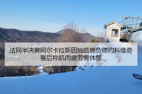 法网半决赛阿尔卡拉斯因抽筋憾负德约科维奇 赛后称肌肉疲劳需休整
